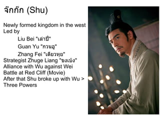 จ๊กก๊ก (Shu)
Newly formed kingdom in the west
Led by
       Liu Bei "เล่าปี"
                      ่
       Guan Yu "กวนอู"
       Zhang Fei "เตียวหุย"
Strategist Zhuge Liang "ขงเบ้ง"
Alliance with Wu against Wei
Battle at Red Cliff (Movie)
After that Shu broke up with Wu >
Three Powers
 