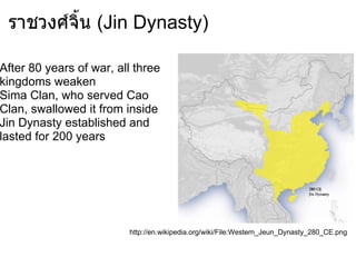ราชวงศ์จิ้น (Jin Dynasty)

After 80 years of war, all three
kingdoms weaken
Sima Clan, who served Cao
Clan, swallowed it from inside
Jin Dynasty established and
lasted for 200 years




                         http://en.wikipedia.org/wiki/File:Western_Jeun_Dynasty_280_CE.png
 