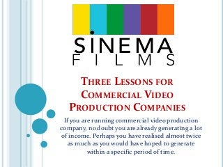 THREE LESSONS FOR
COMMERCIAL VIDEO
PRODUCTION COMPANIES
If you are running commercial video production
company, no doubt you are already generating a lot
of income. Perhaps you have realised almost twice
as much as you would have hoped to generate
within a specific period of time.
 