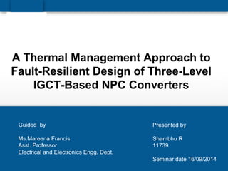 A Thermal Management Approach to
Fault-Resilient Design of Three-Level
IGCT-Based NPC Converters
Presented by
Shambhu R
11739
Seminar date 16/09/2014
Guided by
Ms.Mareena Francis
Asst. Professor
Electrical and Electronics Engg. Dept.
 