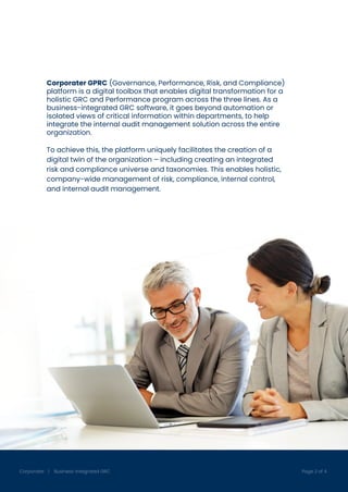 www.corporater.com
Corporater | Business-Integrated GRC Page 2 of 4
Corporater GPRC (Governance, Performance, Risk, and Compliance)
platform is a digital toolbox that enables digital transformation for a
holistic GRC and Performance program across the three lines. As a
business-integrated GRC software, it goes beyond automation or
isolated views of critical information within departments, to help
integrate the internal audit management solution across the entire
organization.
To achieve this, the platform uniquely facilitates the creation of a
digital twin of the organization – including creating an integrated
risk and compliance universe and taxonomies. This enables holistic,
company-wide management of risk, compliance, internal control,
and internal audit management.
 