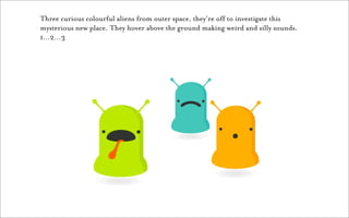 Three curious colourful aliens from outer space, they’re off to investigate this
mysterious new place. They hover above the ground making weird and silly sounds.
1…2…3
 