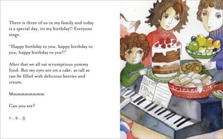There is three of us in my family and today
is a special day, its my birthday!! Everyone
sings,

“Happy birthday to you, happy birthday to
you, happy birthday to you!!”

After that we all eat scrumptious yummy
food. But my eyes are on a cake, as tall as
can be filled with delicious berries and
cream.

Mmmmmmmmm

Can you see?

1…2…3
 