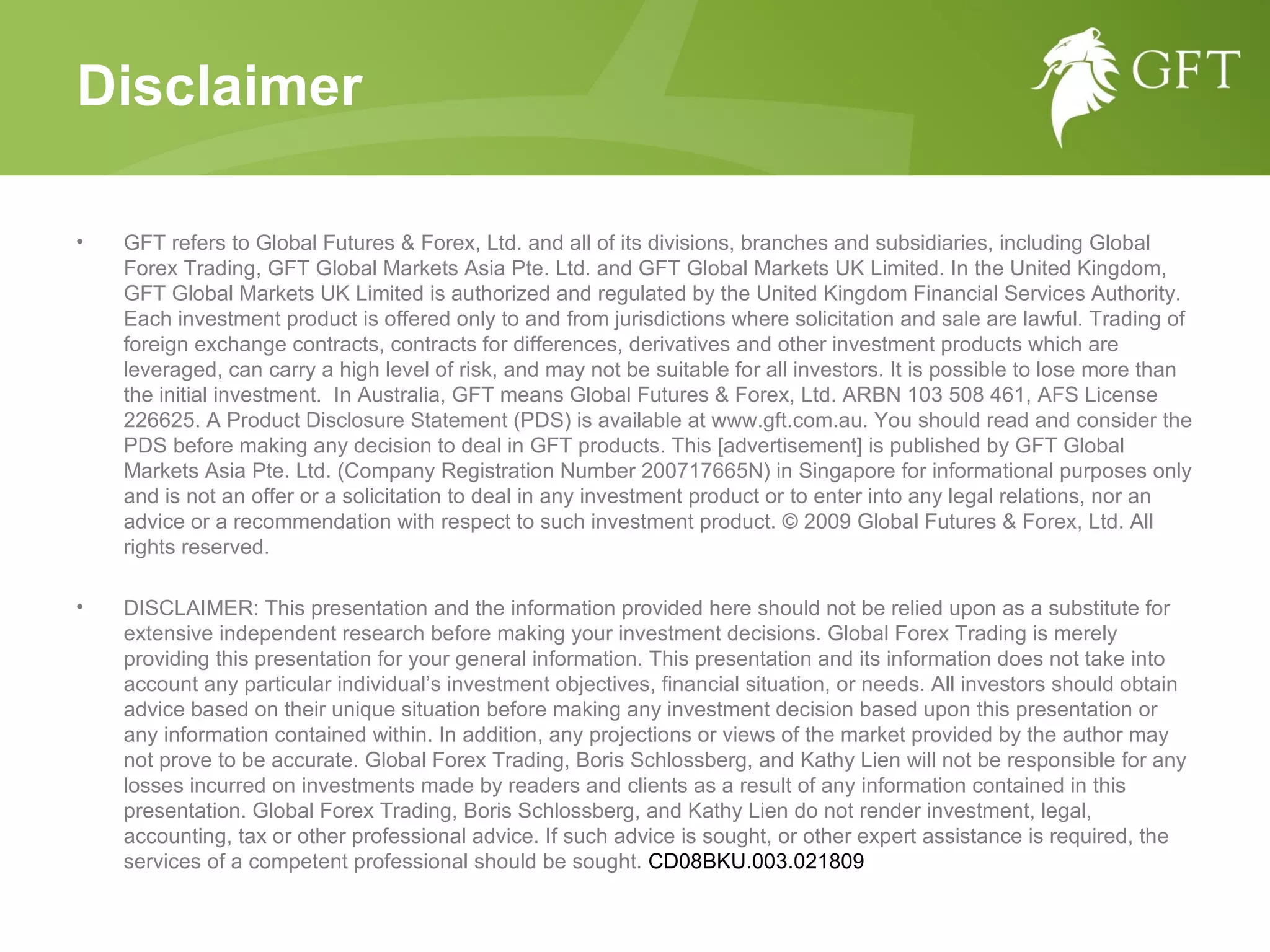 GFT refers to Global Futures & Forex, Ltd. and all of its divisions, branches and subsidiaries, including Global Forex Trading, GFT Global Markets Asia Pte. Ltd. and GFT Global Markets UK Limited. In the United Kingdom, GFT Global Markets UK Limited is authorized and regulated by the United Kingdom Financial Services Authority. Each investment product is offered only to and from jurisdictions where solicitation and sale are lawful. Trading of foreign exchange contracts, contracts for differences, derivatives and other investment products which are leveraged, can carry a high level of risk, and may not be suitable for all investors. It is possible to lose more than the initial investment.  In Australia, GFT means Global Futures & Forex, Ltd. ARBN 103 508 461, AFS License 226625. A Product Disclosure Statement (PDS) is available at www.gft.com.au. You should read and consider the PDS before making any decision to deal in GFT products. This [advertisement] is published by GFT Global Markets Asia Pte. Ltd. (Company Registration Number 200717665N) in Singapore for informational purposes only and is not an offer or a solicitation to deal in any investment product or to enter into any legal relations, nor an advice or a recommendation with respect to such investment product. © 2009 Global Futures & Forex, Ltd. All rights reserved. DISCLAIMER: This presentation and the information provided here should not be relied upon as a substitute for extensive independent research before making your investment decisions. Global Forex Trading is merely providing this presentation for your general information. This presentation and its information does not take into account any particular individual’s investment objectives, financial situation, or needs. All investors should obtain advice based on their unique situation before making any investment decision based upon this presentation or any information contained within. In addition, any projections or views of the market provided by the author may not prove to be accurate. Global Forex Trading, Boris Schlossberg, and Kathy Lien will not be responsible for any losses incurred on investments made by readers and clients as a result of any information contained in this presentation. Global Forex Trading, Boris Schlossberg, and Kathy Lien do not render investment, legal, accounting, tax or other professional advice. If such advice is sought, or other expert assistance is required, the services of a competent professional should be sought.  CD08BKU.003.021809 Disclaimer 