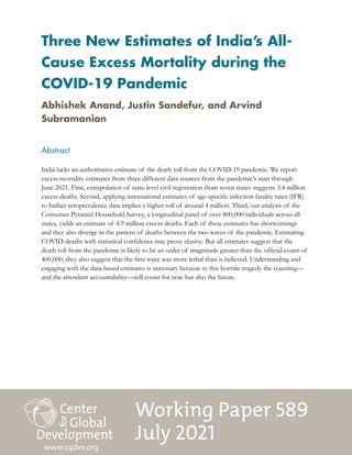 Working Paper 589
July 2021
Three New Estimates of India’s All-
Cause Excess Mortality during the
COVID-19 Pandemic
Abstract
India lacks an authoritative estimate of the death toll from the COVID-19 pandemic. We report
excess mortality estimates from three different data sources from the pandemic’s start through
June 2021. First, extrapolation of state-level civil registration from seven states suggests 3.4 million
excess deaths. Second, applying international estimates of age-specific infection fatality rates (IFR)
to Indian seroprevalence data implies a higher toll of around 4 million. Third, our analysis of the
Consumer Pyramid Household Survey, a longitudinal panel of over 800,000 individuals across all
states, yields an estimate of 4.9 million excess deaths. Each of these estimates has shortcomings
and they also diverge in the pattern of deaths between the two waves of the pandemic. Estimating
COVID-deaths with statistical confidence may prove elusive. But all estimates suggest that the
death toll from the pandemic is likely to be an order of magnitude greater than the official count of
400,000; they also suggest that the first wave was more lethal than is believed. Understanding and
engaging with the data-based estimates is necessary because in this horrific tragedy the counting—
and the attendant accountability—will count for now but also the future.
www.cgdev.org
Abhishek Anand, Justin Sandefur, and Arvind
Subramanian
 