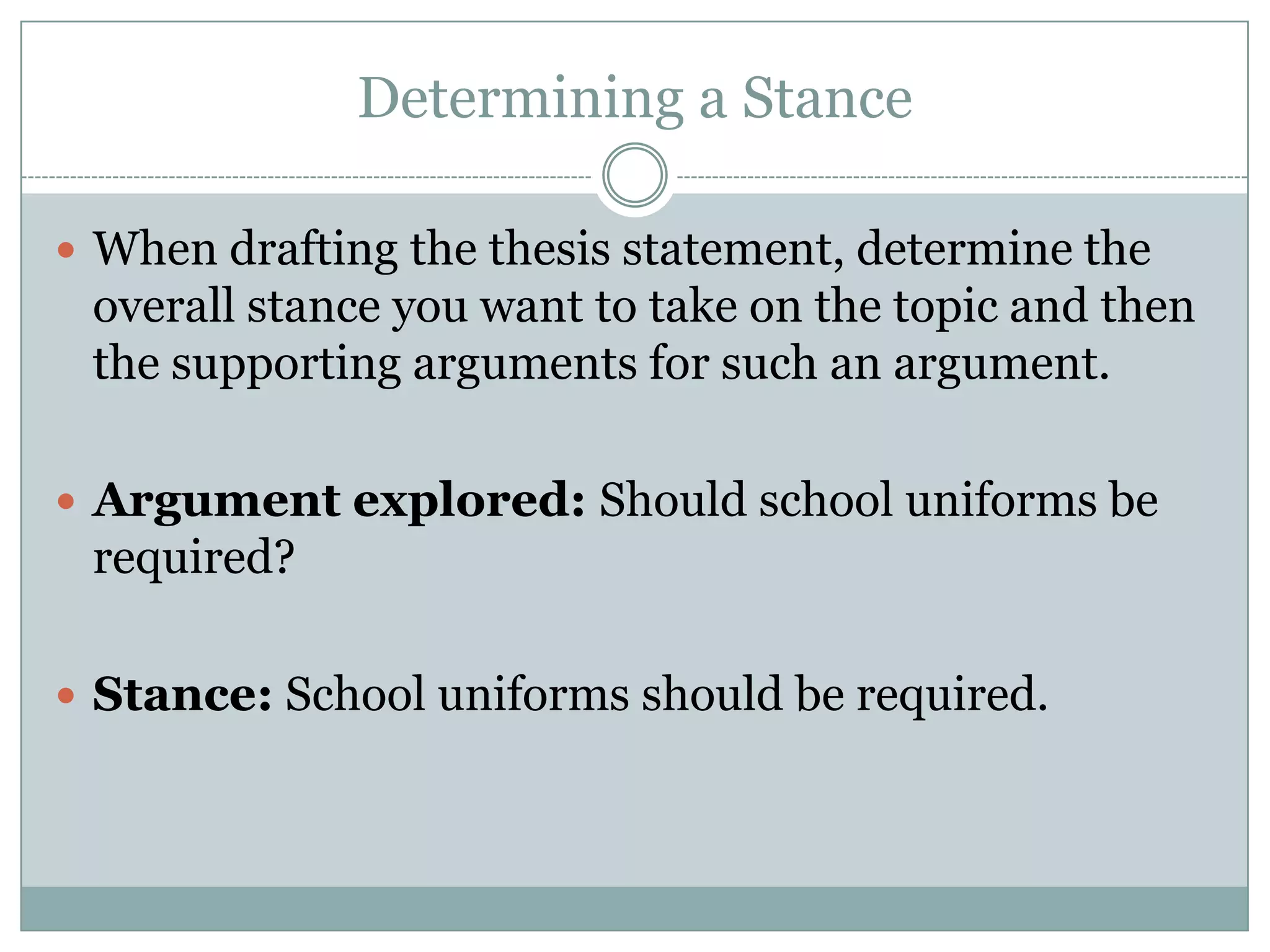 Determining a Stance
 When drafting the thesis statement, determine the

overall stance you want to take on the topic and then
the supporting arguments for such an argument.
 Argument explored: Should school uniforms be

required?
 Stance: School uniforms should be required.

 