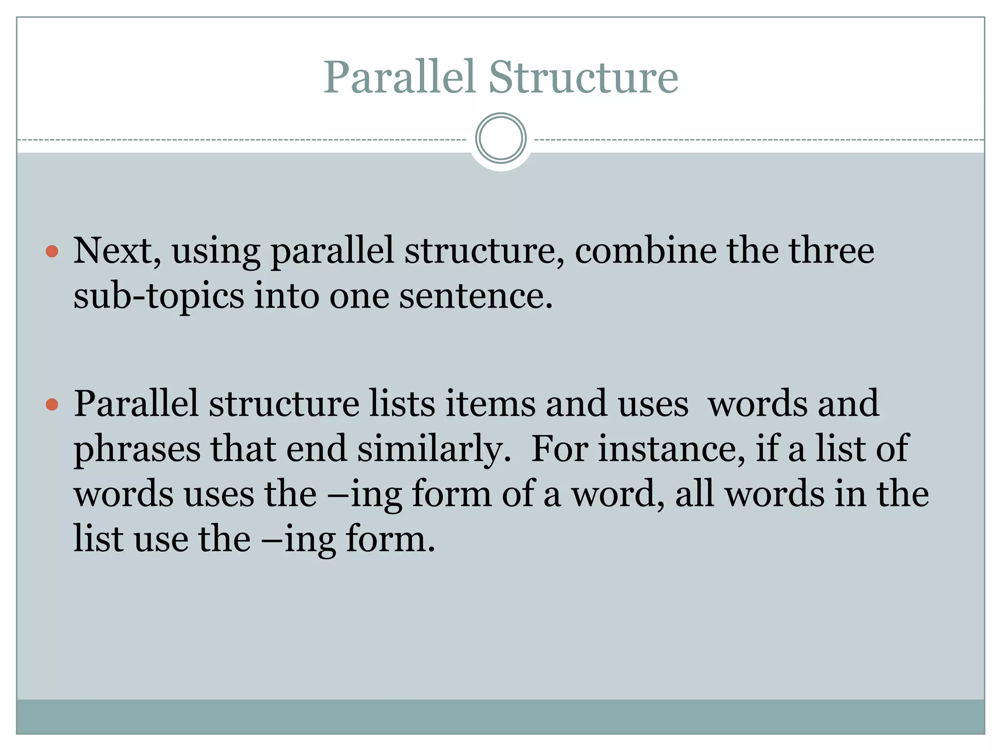 Parallel Structure

 Next, using parallel structure, combine the three

sub-topics into one sentence.
 Parallel structure lists items and uses words and

phrases that end similarly. For instance, if a list of
words uses the –ing form of a word, all words in the
list use the –ing form.

 