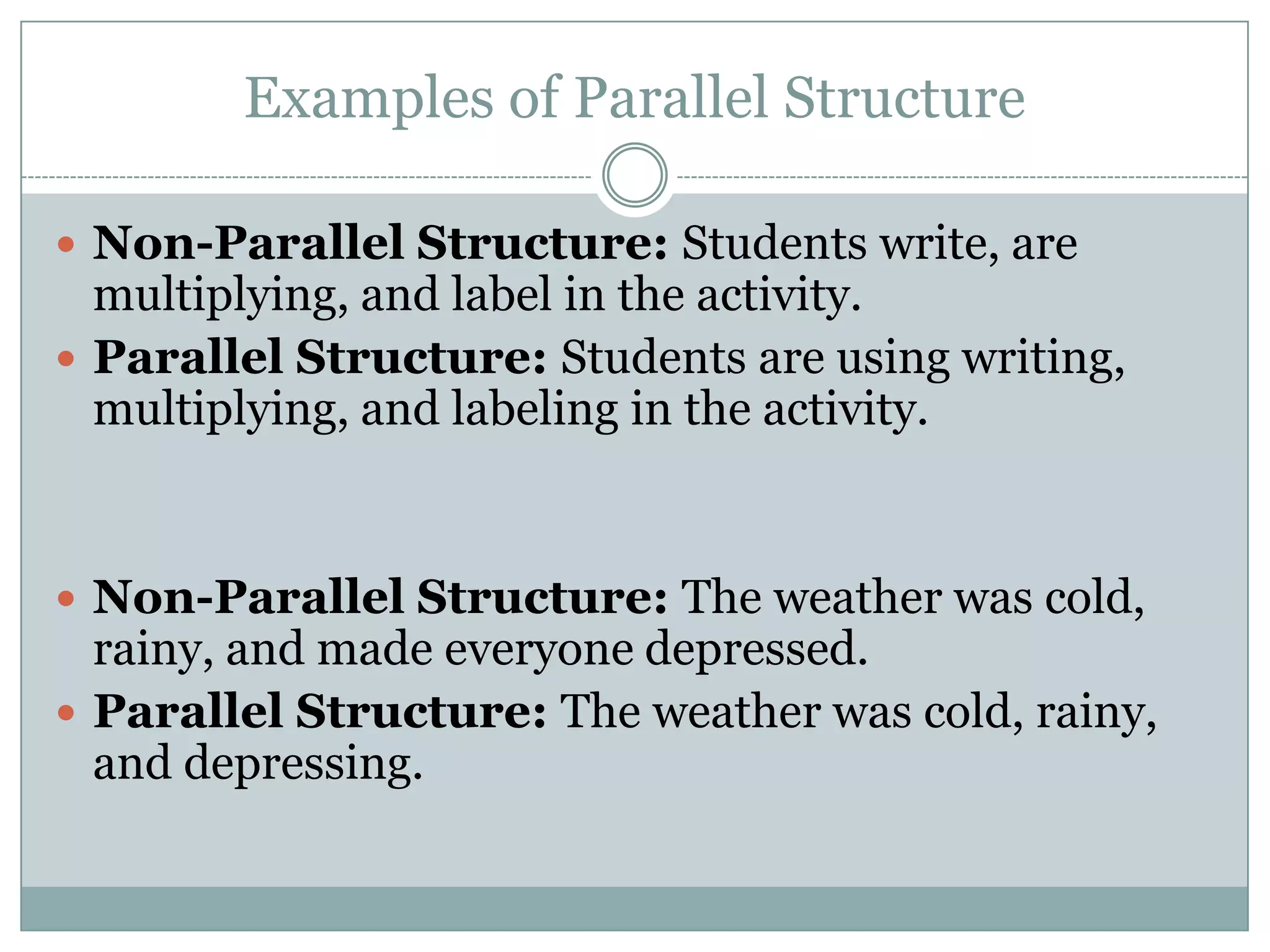 Examples of Parallel Structure
 Non-Parallel Structure: Activities where students write,

are multiplying, and label ensure more effective mastery of a
topic.
 Parallel Structure: Activities using writing, multiplying,
and labeling ensure more effective mastery of a topic.

 Non-Parallel Structure: Negative public feedback should

never be issued because it is offensive, unnecessary, and
makes everyone depressed.
 Parallel Structure: Negative public feedback should never
be issued because it is offensive, unnecessary, and depressing.

 