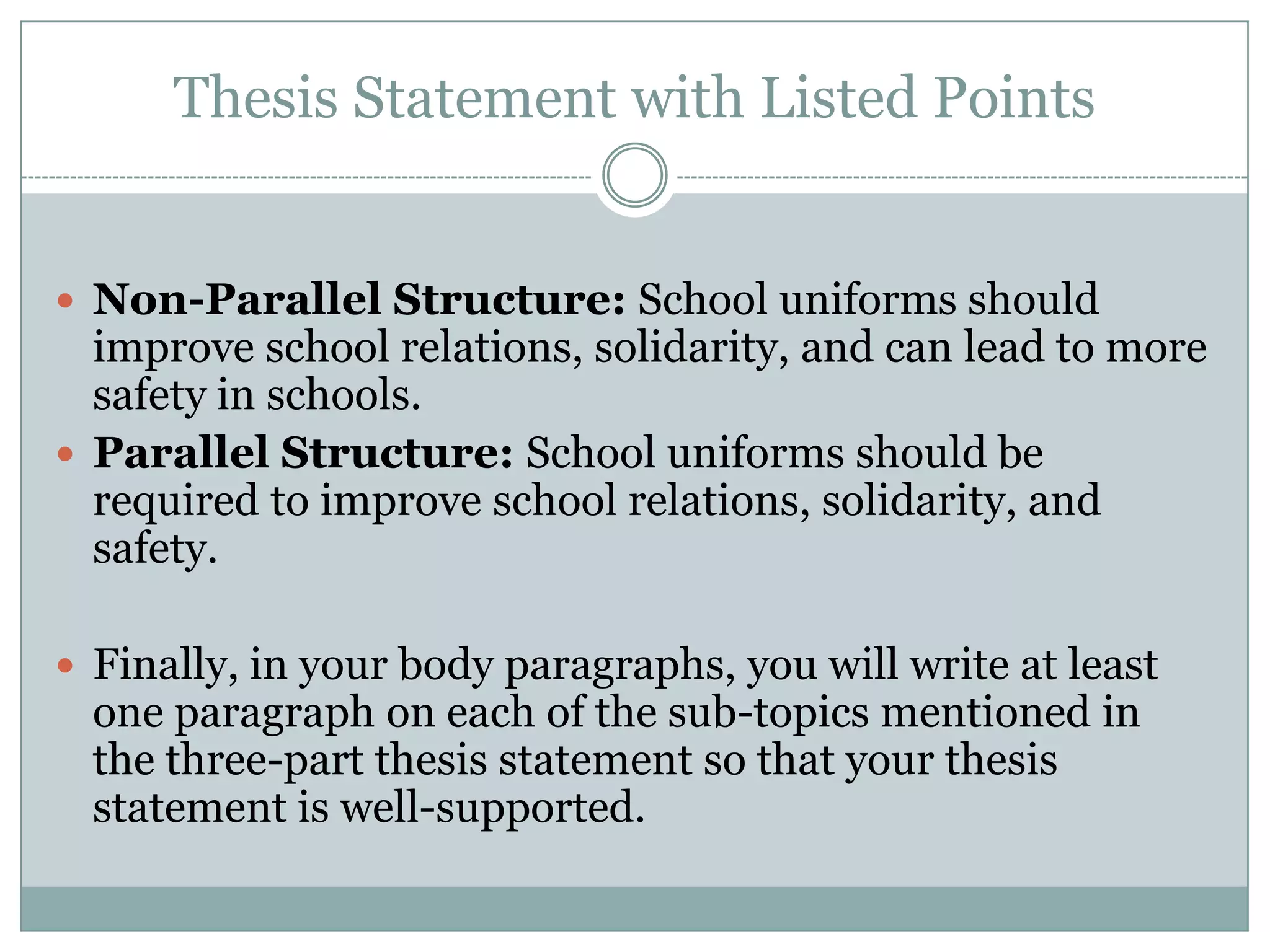 Thesis Statement with Listed Points
 Non-Parallel Structure: School uniforms should

improve school relations, solidarity, and can lead to more
safety in schools.
 Parallel Structure: School uniforms should be
required to improve school relations, solidarity, and
safety.
 Finally, in your body paragraphs, you will write at least

one paragraph on each of the sub-topics mentioned in
the three-part thesis statement so that your thesis
statement is well-supported.

 