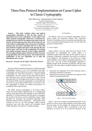 IOSR Journal of Computer Engineering (IOSR-JCE)
e-ISSN: 2278-0661,p-ISSN: 2278-8727, Volume 18, Issue 4, Ver. III (Jul.-Aug. 2016), PP 26-29
www.iosrjournals.org
DOI: 10.9790/0661-1804032629 ww.iosrjournals.org 26 | Page
Three-Pass Protocol Implementation in Caesar Cipher Classic
Cryptography
Boni Oktaviana1
, Andysah Putera Utama Siahaan2
1
Faculty of EngineeringSekolah Tinggi Teknik Harapan
2
Faculty of Computer ScienceUniversitas Pembangunan Panca Budi
Abstract: This study combines classic and modern cryptographic algorithms so that the data security of
information more awake authenticity. Caesar cipher is the oldest classical cryptography which uses a
symmetric key method is the key used for encryption is the same as the key used for the decryption process.
Three-Pass Protocol is one of the modern cryptography where the process of sending a message does not need
to distribute the key so that each party both the recipient and sender of the message does not need to know each
lock. In this combination of receiving and sending messages using the Caesar Cipher algorithm for encryption
and decryption, while for its delivery process using algorithms Three Pass protocol. The results from the
combination of the two algorithms are to help the information sent is secure.
Keywords : Security, Caesar Cipher, Three-Pass Protocol, Encryption, Decryption
I. Introduction
Security of data is needed in the process of sending messages [1]; cryptographic security is one of the
frequently used data. Cryptography can be divided into two parts, classic and modern cryptography [4]. Three-
Pass Protocol is a modern method cryptography. The basic concept of the Three-Pass Protocol is that each party
has a private encryption key and a private decryption key [2]. The shipper does not have to share a key to the
recipient. Classical cryptography is an algorithm that uses a key for secure data and the process is very easy to
use [7]. However,it is already old fashioned because it is considered weak in data security.
The oldest classical cryptography is the Caesar Cipher, where the Caesar Cipher algorithm that is by
changing the position of the initial letter of the alphabet or also called ROT algorithm [3]. Of these problems,
the main goal is to strengthen the security of the data is used in combination Caesar Cipher algorithm for
encryption and decryption algorithms while three-pass protocol used to send process. The benefits of this
research are that we can send messages without sharing encryption keys with other parties and strengthen
Caesar Cipher algorithm in the process of sending messages.
II. Theories
The theories cover to two encryption algorithms, such as Caesar Cipher and Three-Pass Protocol. But,
Three-Pass Protocol is a technique on how to make the same algorithm runs twice in encryption and decryption
process. It never shares the password to both of them.
2.1 Caesar Cipher
Caesar Cipher is one the oldest and most known in the development of cryptography [6]. Caesar cipher
is a substitution cipher types that make up the cipher by way of exchange of characters in plaintext into exactly
one character in the ciphertext. This technique is also known as a single cipher alphabet. Caesar Cipher
cryptography algorithm is very easy to use. The core of these cryptographic algorithms is shifting towards all
the characters in plaintext with the same shift value. The steps taken to establish ciphertext with Caesar Cipher
is:
 Determine the magnitude of the shift characters used in forming the ciphertext to plaintext.
 Redeeming the characters in plaintext into ciphertext with based on a predetermined shift.
Figure 1 :The Caesar Cipher Scheme
 