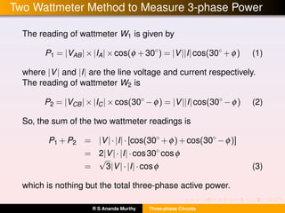 Two Wattmeter Method to Measure 3-phase Power
The reading of wattmeter W1 is given by
P1 = |VAB|×|IA|×cos(φ +30◦
) = |V||I|cos(30◦
+φ) (1)
where |V| and |I| are the line voltage and current respectively.
The reading of wattmeter W2 is
P2 = |VCB|×|IC|×cos(30◦
−φ) = |V||I|cos(30◦
−φ) (2)
So, the sum of the two wattmeter readings is
P1 +P2 = |V|·|I|·[cos(30◦
+φ)+cos(30◦
−φ)]
= 2|V|·|I|·cos30◦
cosφ
=
√
3|V|·|I|·cosφ (3)
which is nothing but the total three-phase active power.
R S Ananda Murthy Three-phase Circuits
 