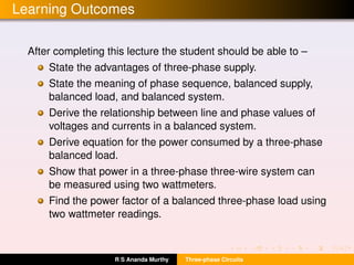 Learning Outcomes
After completing this lecture the student should be able to –
State the advantages of three-phase supply.
State the meaning of phase sequence, balanced supply,
balanced load, and balanced system.
Derive the relationship between line and phase values of
voltages and currents in a balanced system.
Derive equation for the power consumed by a three-phase
balanced load.
Show that power in a three-phase three-wire system can
be measured using two wattmeters.
Find the power factor of a balanced three-phase load using
two wattmeter readings.
R S Ananda Murthy Three-phase Circuits
 