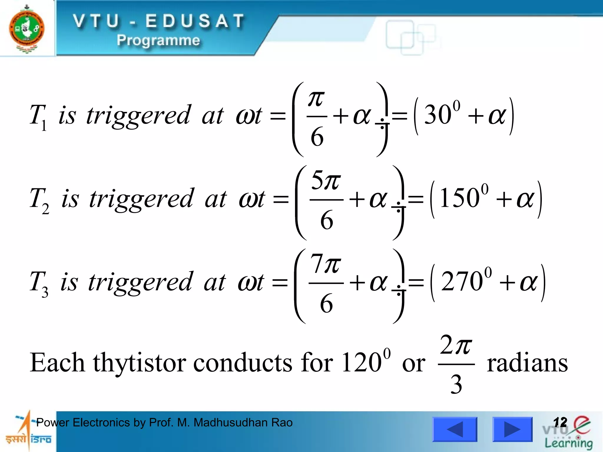 Power Electronics by Prof. M. Madhusudhan Rao 1212
( )
( )
( )
0
1
0
2
0
3
0
30
6
5
150
6
7
270
6
2
Each thytistor conducts for 120 or radians
3
T is triggered at t
T is triggered at t
T is triggered at t
π
ω α α
π
ω α α
π
ω α α
π
 
= + = + ÷
 
 
= + = + ÷
 
 
= + = + ÷
 
 