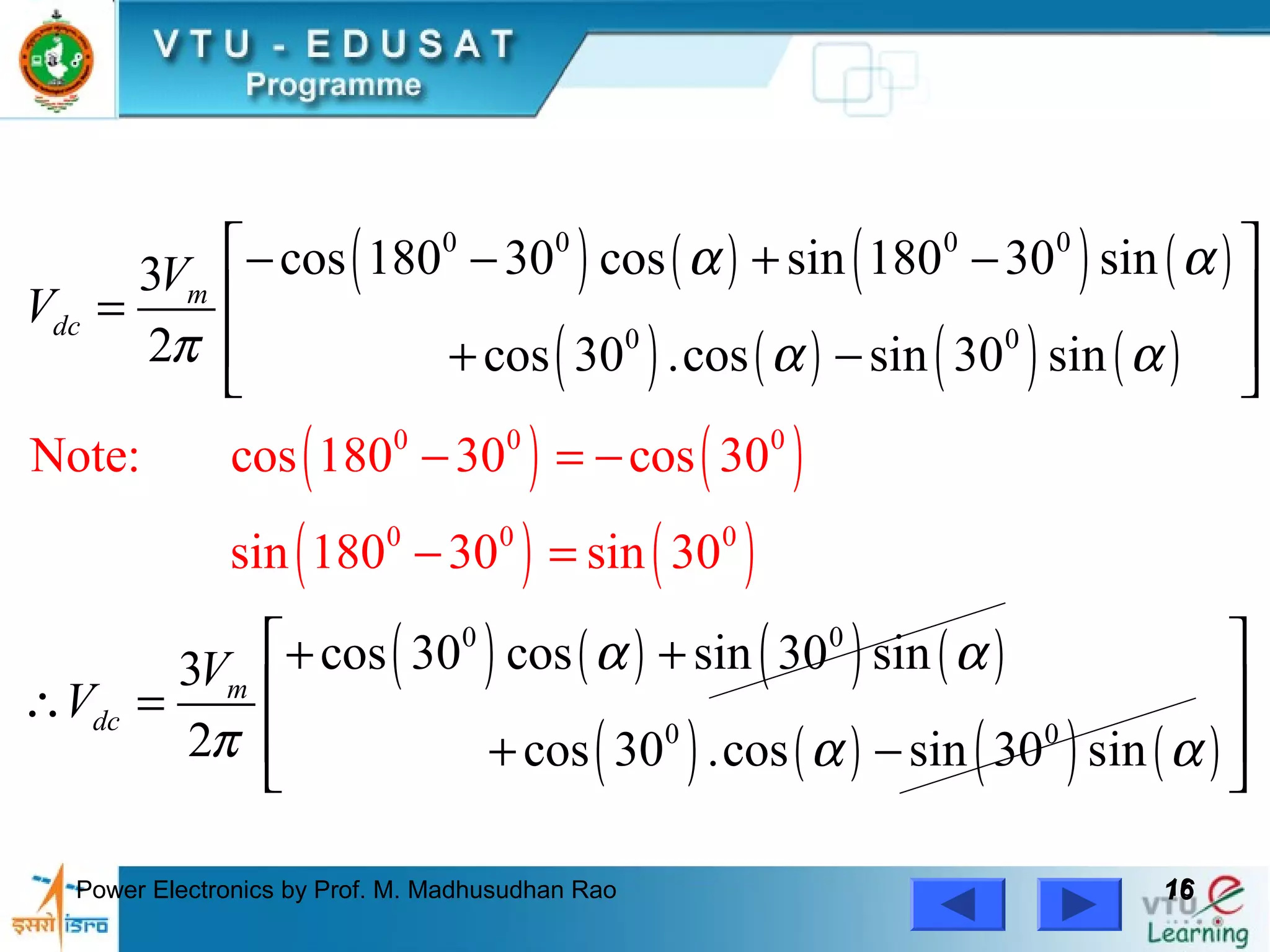 Power Electronics by Prof. M. Madhusudhan Rao 1616
( ) ( ) ( ) ( )
( ) ( ) ( ) ( )
( ) ( )
( ) ( )
( ) ( ) ( ) ( )
( ) ( ) ( ) ( )
0 0
0 0 0 0
0 0
0 0
0
0
0
0
0 0
Note: cos 1
cos 180 30 cos sin 180 30 sin3
2 cos 30 .cos sin 30 sin
cos 30 cos sin 30 sin3
2 cos 30 .cos sin 30 s
80 30 cos 30
sin 180 30 sin 30
in
m
dc
m
dc
V
V
V
V
α α
π α α
α α
π α α
− =
 − − + −
 =
 + − 
 + +
 ∴ =
 + −
=

−
−
 