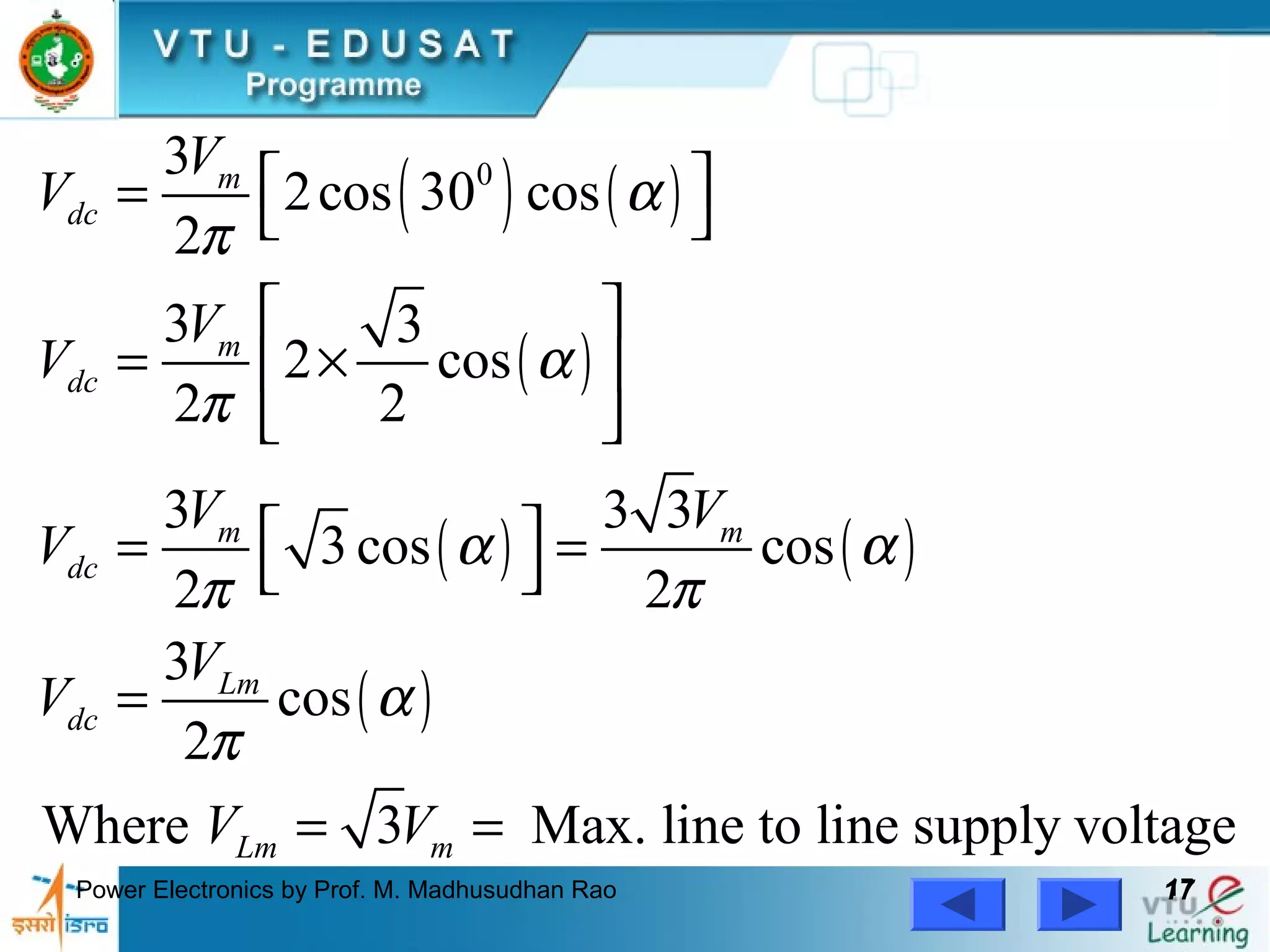 Power Electronics by Prof. M. Madhusudhan Rao 1717
( ) ( )
( )
( ) ( )
( )
03
2cos 30 cos
2
3 3
2 cos
2 2
3 3 3
3 cos cos
2 2
3
cos
2
Where 3 Max. line to line supply voltage
m
dc
m
dc
m m
dc
Lm
dc
Lm m
V
V
V
V
V V
V
V
V
V V
α
π
α
π
α α
π π
α
π
 =  
 
= × 
 
 = = 
=
= =
 