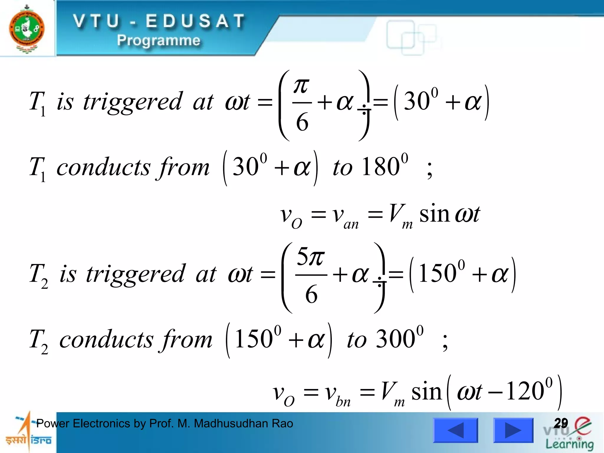 Power Electronics by Prof. M. Madhusudhan Rao 2929
( )
( )
( )
( )
( )
0
1
0 0
1
0
2
0 0
2
0
30
6
30 180 ;
sin
5
150
6
150 300 ;
sin 120
O an m
O bn m
T is triggered at t
T conducts from to
v v V t
T is triggered at t
T conducts from to
v v V t
π
ω α α
α
ω
π
ω α α
α
ω
 
= + = + ÷
 
+
= =
 
= + = + ÷
 
+
= = −
 