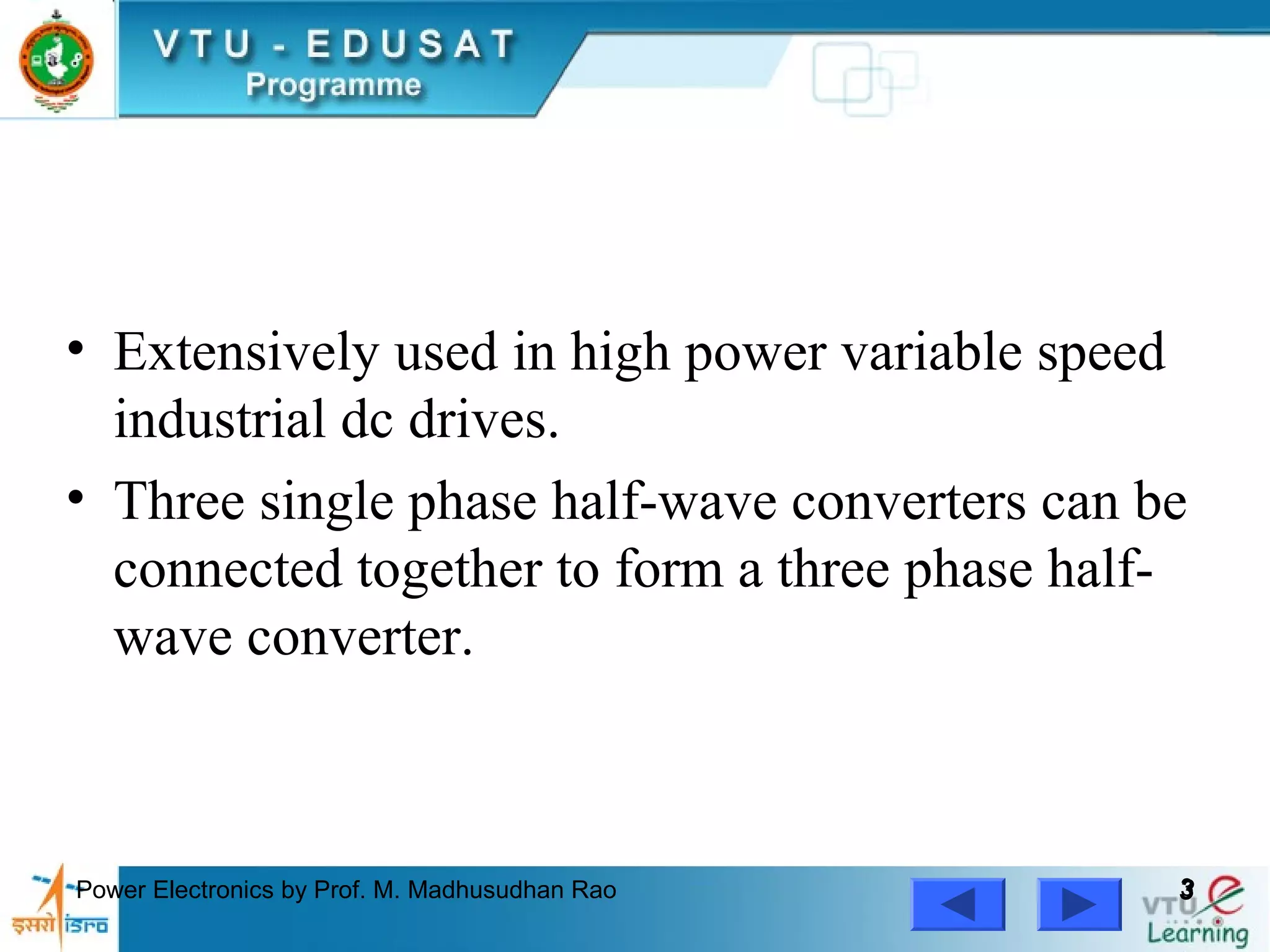 Power Electronics by Prof. M. Madhusudhan Rao 33
• Extensively used in high power variable speed
industrial dc drives.
• Three single phase half-wave converters can be
connected together to form a three phase half-
wave converter.
 