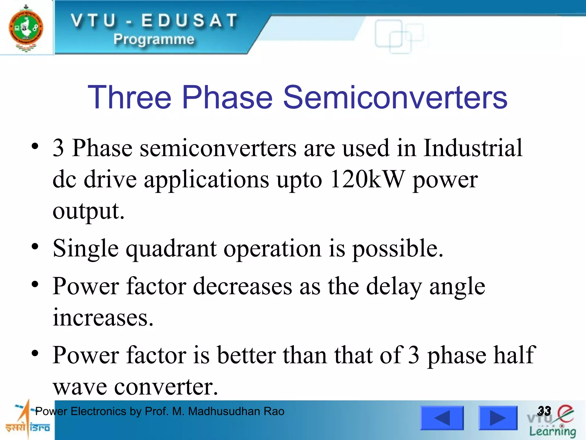 Power Electronics by Prof. M. Madhusudhan Rao 3333
Three Phase Semiconverters
• 3 Phase semiconverters are used in Industrial
dc drive applications upto 120kW power
output.
• Single quadrant operation is possible.
• Power factor decreases as the delay angle
increases.
• Power factor is better than that of 3 phase half
wave converter.
 