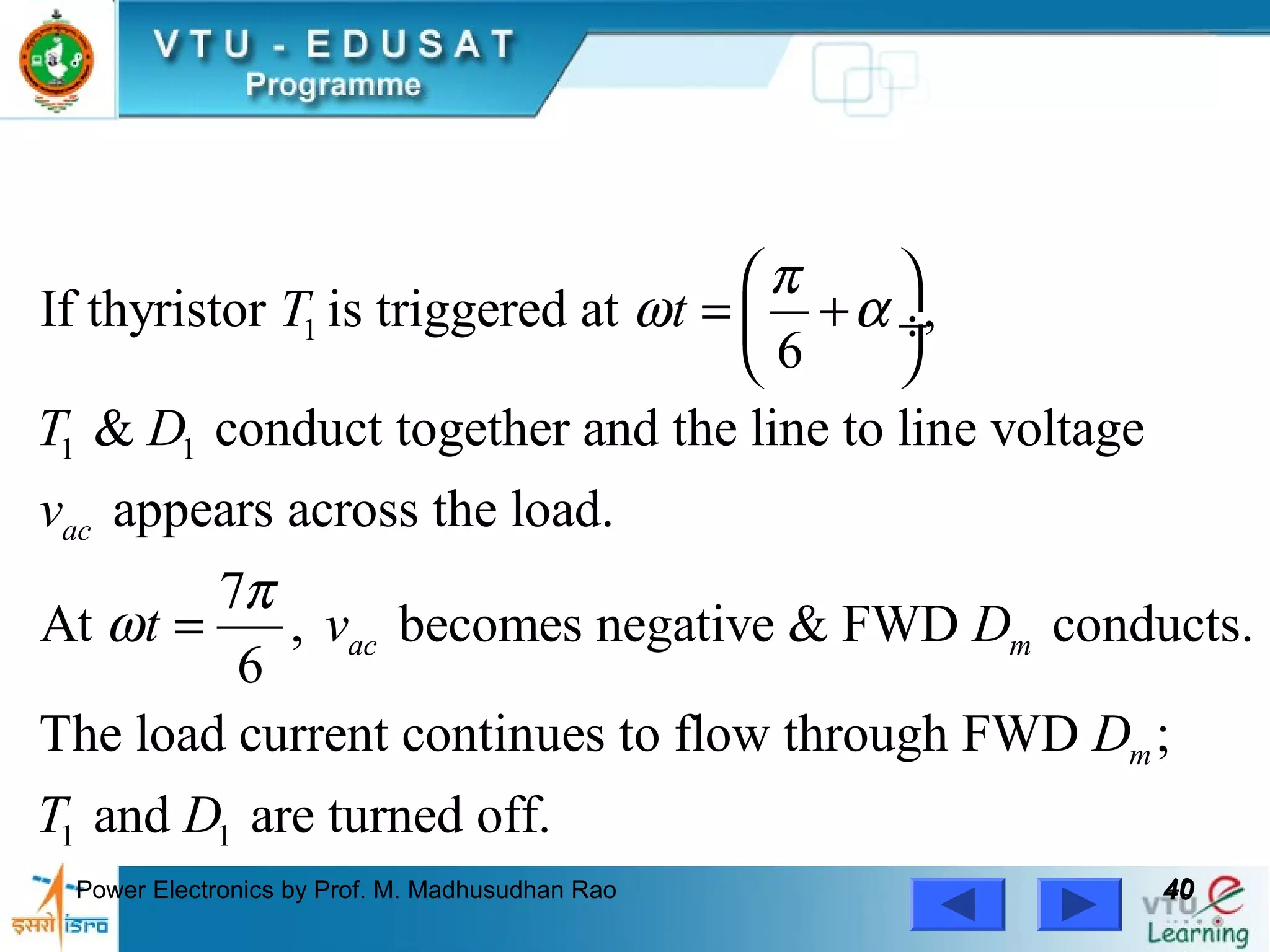 Power Electronics by Prof. M. Madhusudhan Rao 4040
1
1 1
If thyristor is triggered at ,
6
& conduct together and the line to line voltage
appears across the load.
7
At , becomes negative & FWD conducts.
6
The load current contin
ac
ac m
T t
T D
v
t v D
π
ω α
π
ω
 
= + ÷
 
=
1 1
ues to flow through FWD ;
and are turned off.
mD
T D
 