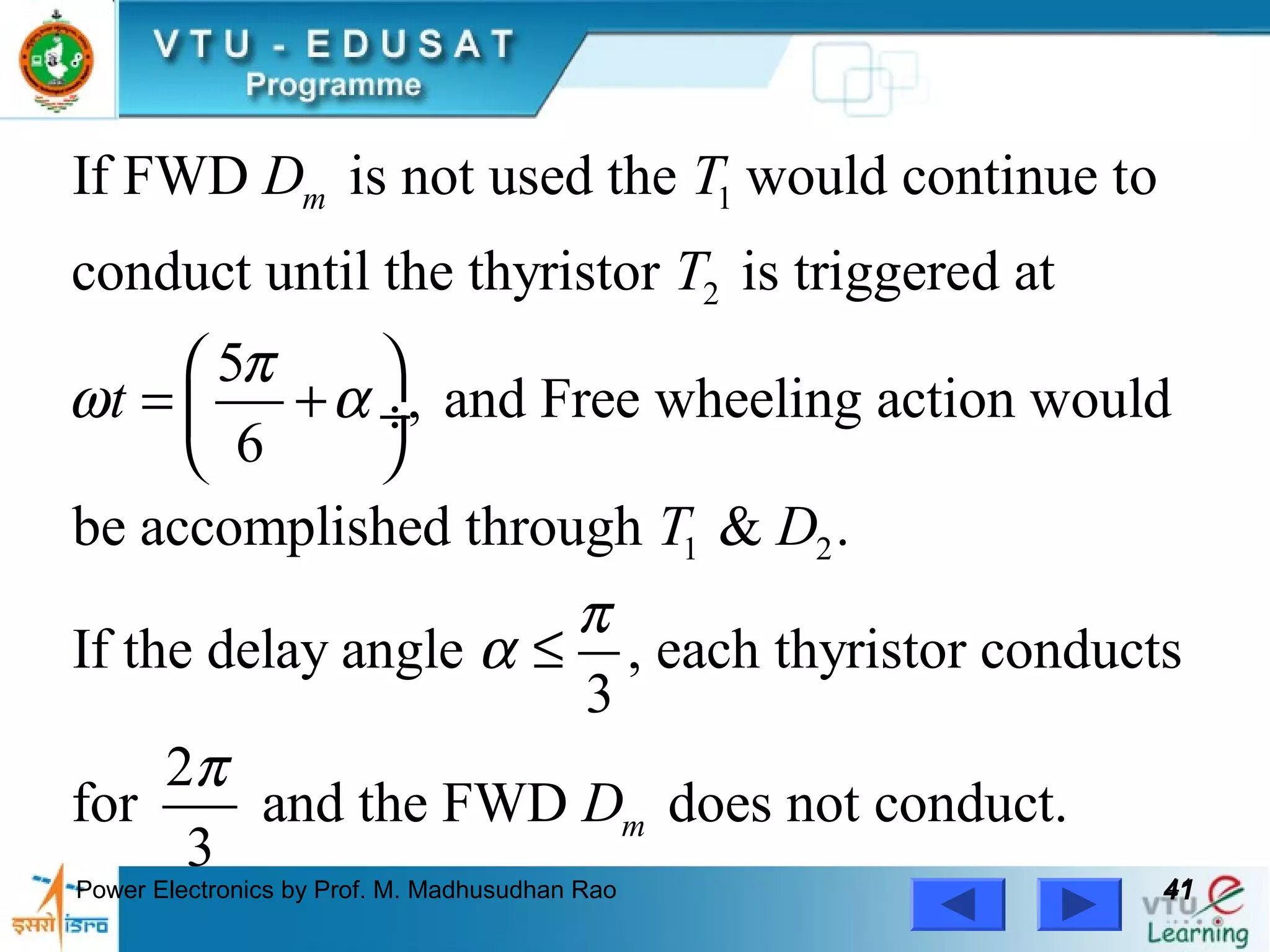 Power Electronics by Prof. M. Madhusudhan Rao 4141
1
2
1 2
If FWD is not used the would continue to
conduct until the thyristor is triggered at
5
, and Free wheeling action would
6
be accomplished through & .
If the delay angle , e
3
mD T
T
t
T D
π
ω α
π
α
 
= + ÷
 
≤ ach thyristor conducts
2
for and the FWD does not conduct.
3
mD
π
 