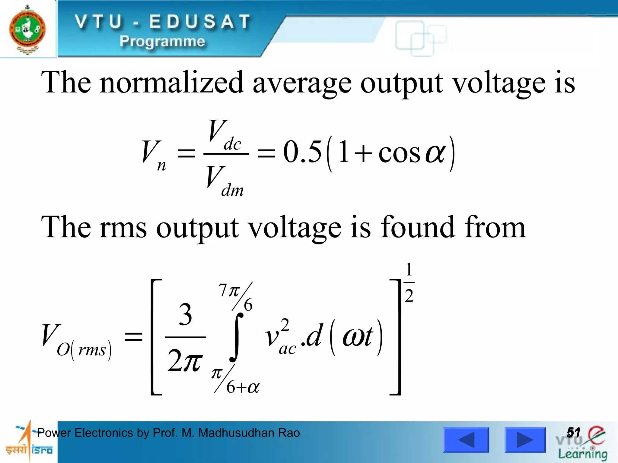Power Electronics by Prof. M. Madhusudhan Rao 5151
( )
( ) ( )
1
7 26
2
6
The normalized average output voltage is
0.5 1 cos
The rms output voltage is found from
3
.
2
dc
n
dm
acO rms
V
V
V
V v d t
π
π
α
α
ω
π
+
= = +
 
 =
 
 
∫
 