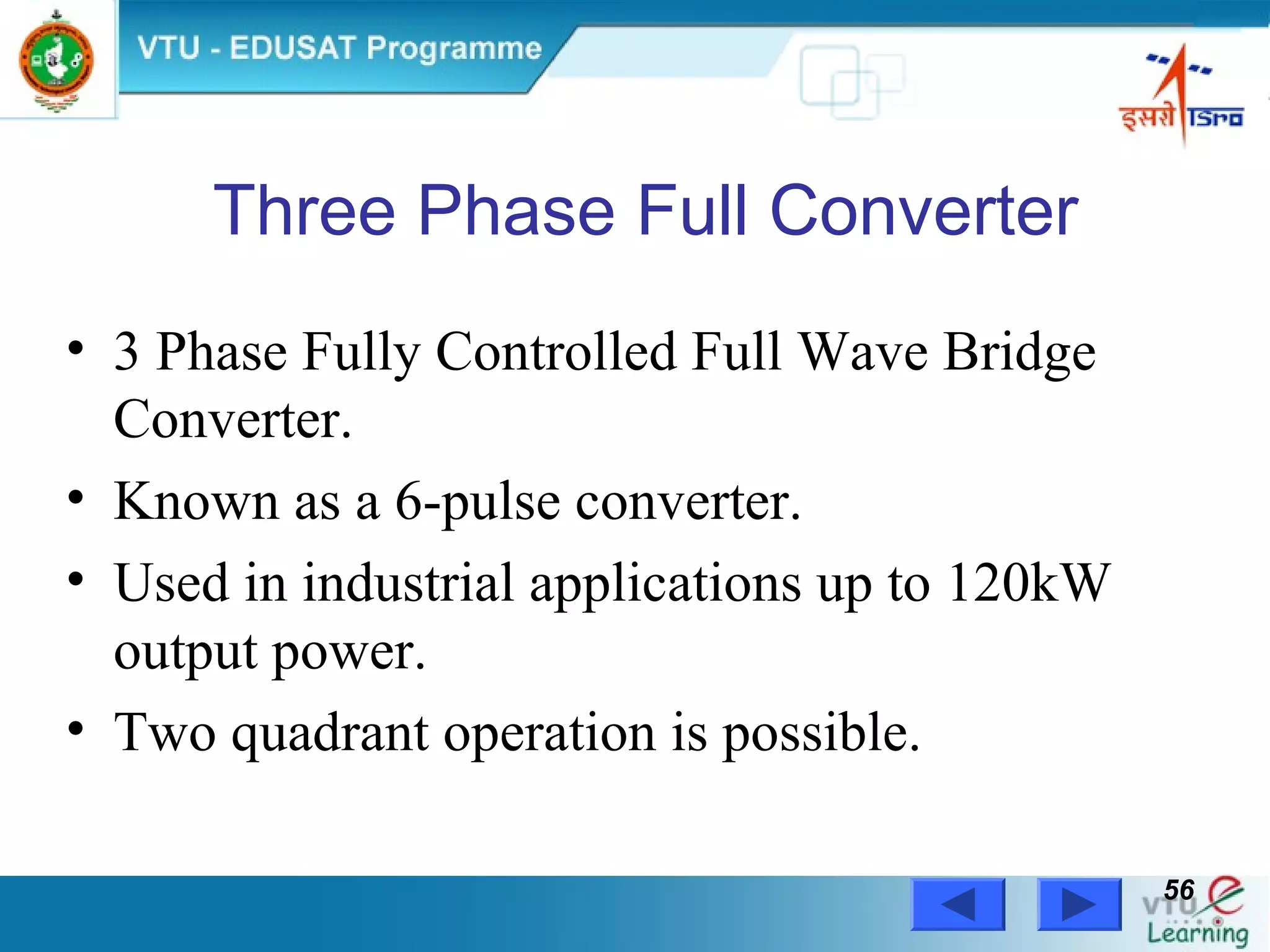 Power Electronics by Prof. M. Madhusudhan Rao 5656
Three Phase Full Converter
• 3 Phase Fully Controlled Full Wave Bridge
Converter.
• Known as a 6-pulse converter.
• Used in industrial applications up to 120kW
output power.
• Two quadrant operation is possible.
 