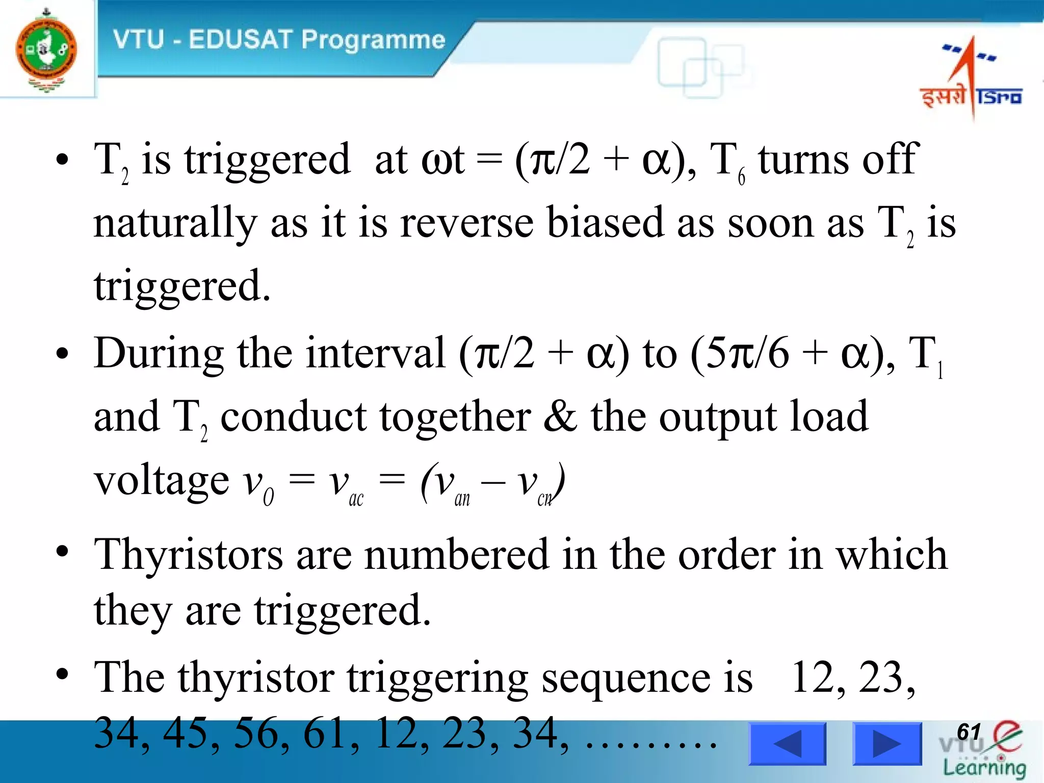 Power Electronics by Prof. M. Madhusudhan Rao 6161
• T2 is triggered at ωt = (π/2 + α), T6 turns off
naturally as it is reverse biased as soon as T2 is
triggered.
• During the interval (π/2 + α) to (5π/6 + α), T1
and T2 conduct together & the output load
voltage vO = vac = (van – vcn)
• Thyristors are numbered in the order in which
they are triggered.
• The thyristor triggering sequence is 12, 23,
34, 45, 56, 61, 12, 23, 34, ………
 