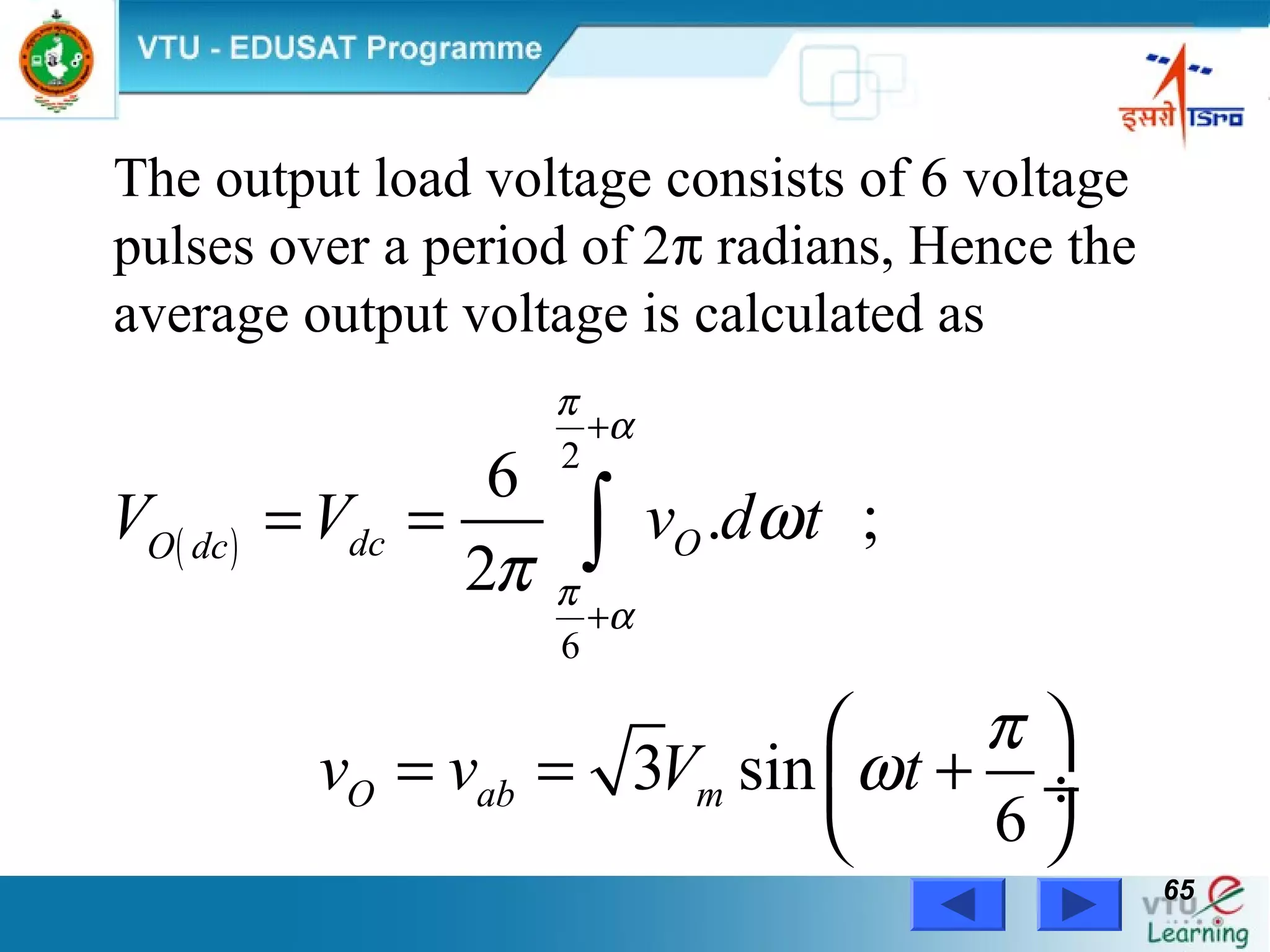 Power Electronics by Prof. M. Madhusudhan Rao 6565
( )
2
6
6
. ;
2
3 sin
6
dc OO dc
O ab m
V V v d t
v v V t
π
α
π
α
ω
π
π
ω
+
+
= =
 
= = + ÷
 
∫
The output load voltage consists of 6 voltage
pulses over a period of 2π radians, Hence the
average output voltage is calculated as
 