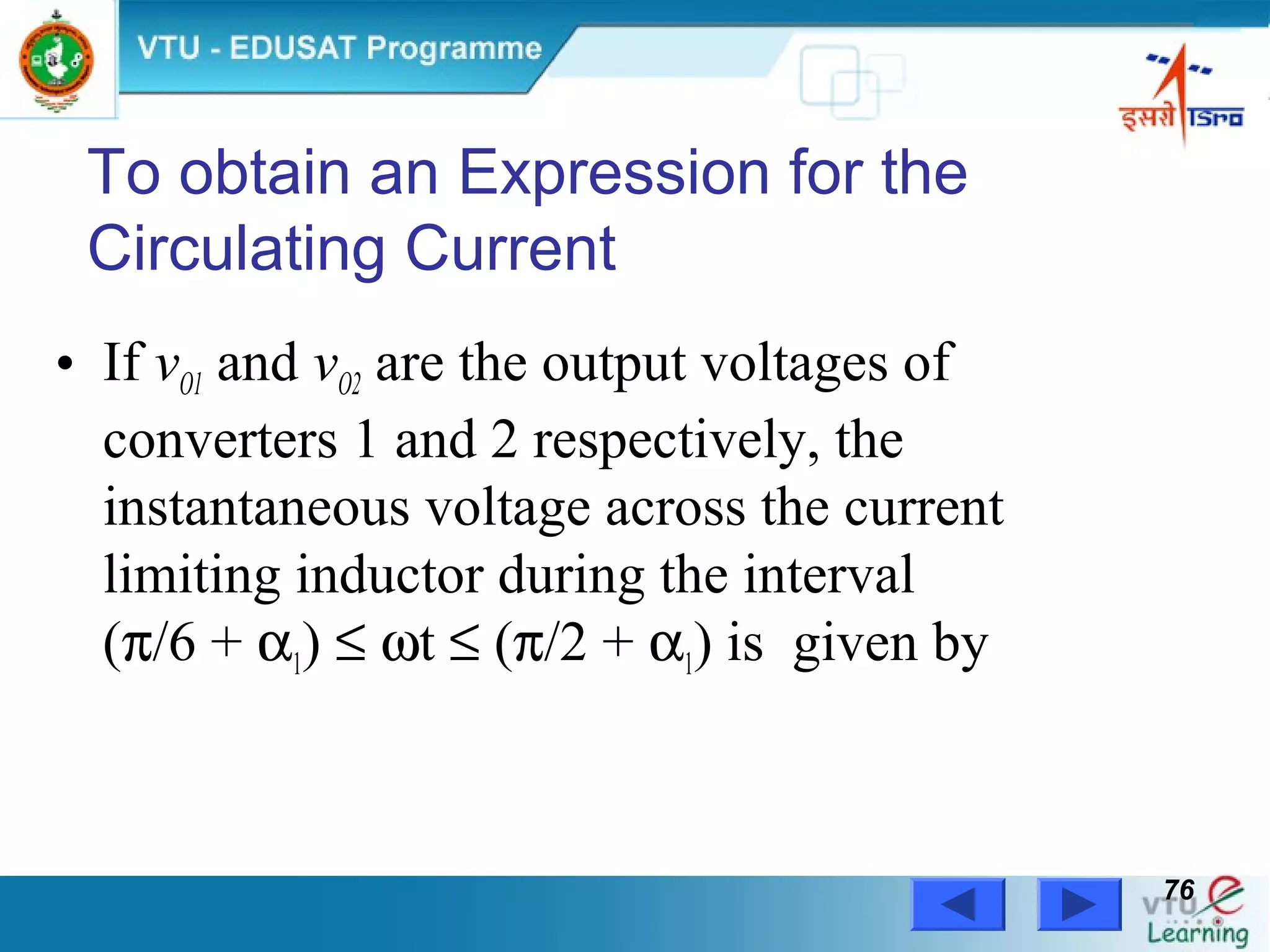 Power Electronics by Prof. M. Madhusudhan Rao 7676
• If vO1 and vO2 are the output voltages of
converters 1 and 2 respectively, the
instantaneous voltage across the current
limiting inductor during the interval
(π/6 + α1) ≤ ωt ≤ (π/2 + α1) is given by
To obtain an Expression for the
Circulating Current
 