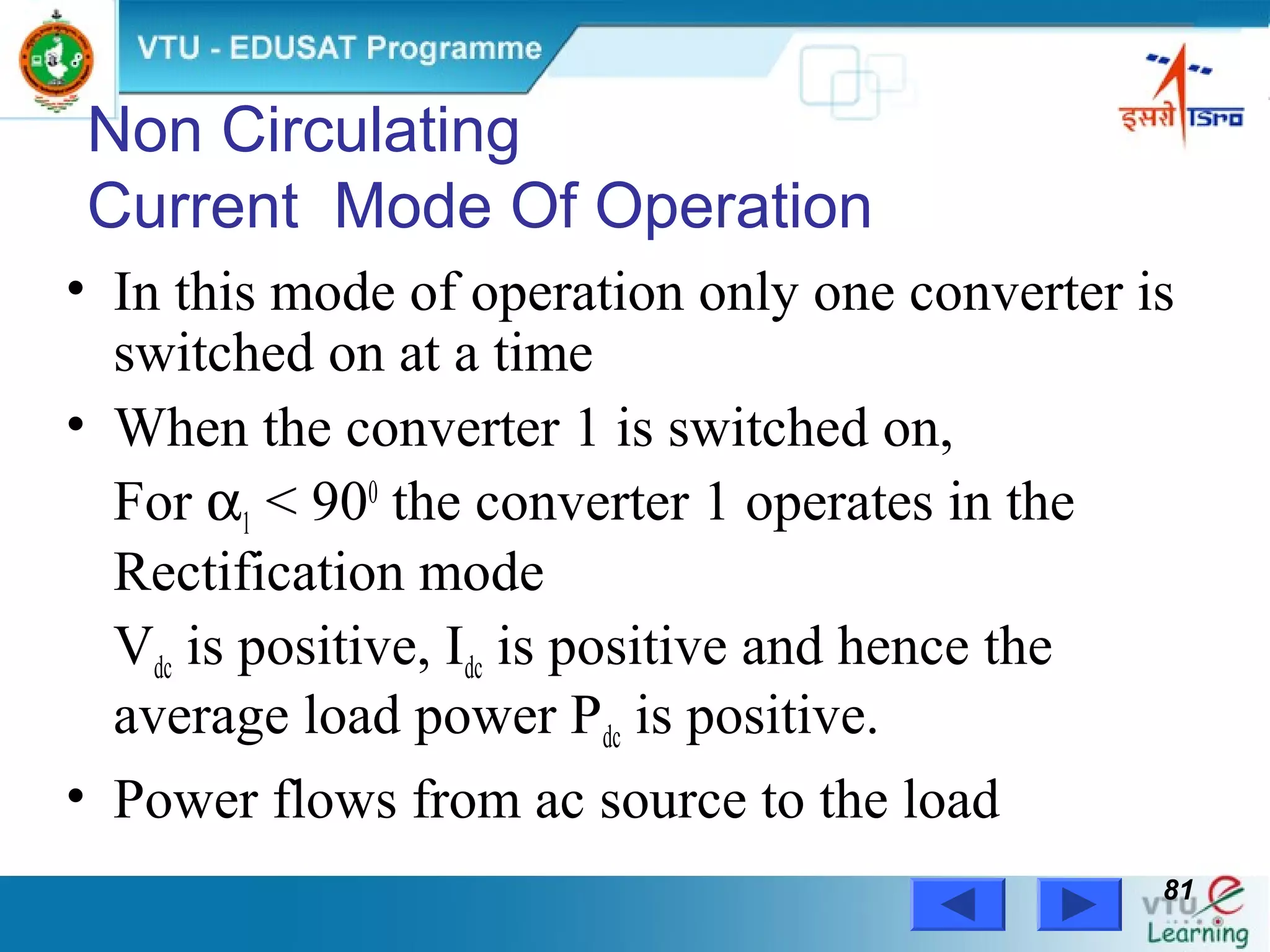 Power Electronics by Prof. M. Madhusudhan Rao 8181
Non Circulating
Current Mode Of Operation
• In this mode of operation only one converter is
switched on at a time
• When the converter 1 is switched on,
For α1 < 900
the converter 1 operates in the
Rectification mode
Vdc is positive, Idc is positive and hence the
average load power Pdc is positive.
• Power flows from ac source to the load
 