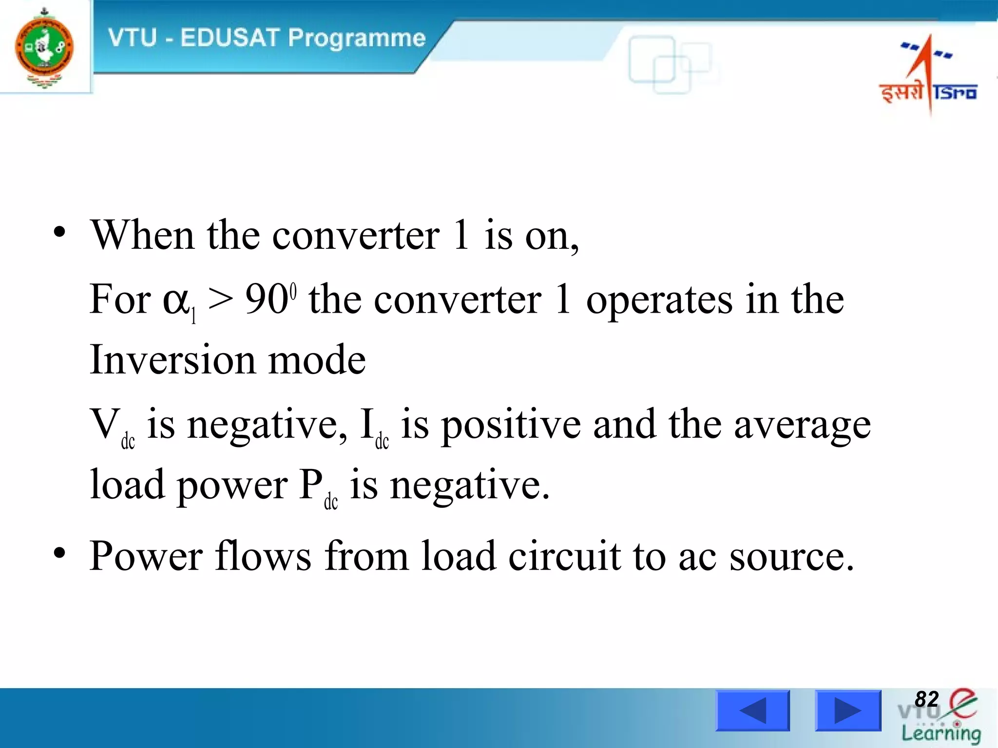 Power Electronics by Prof. M. Madhusudhan Rao 8282
• When the converter 1 is on,
For α1 > 900
the converter 1 operates in the
Inversion mode
Vdc is negative, Idc is positive and the average
load power Pdc is negative.
• Power flows from load circuit to ac source.
 