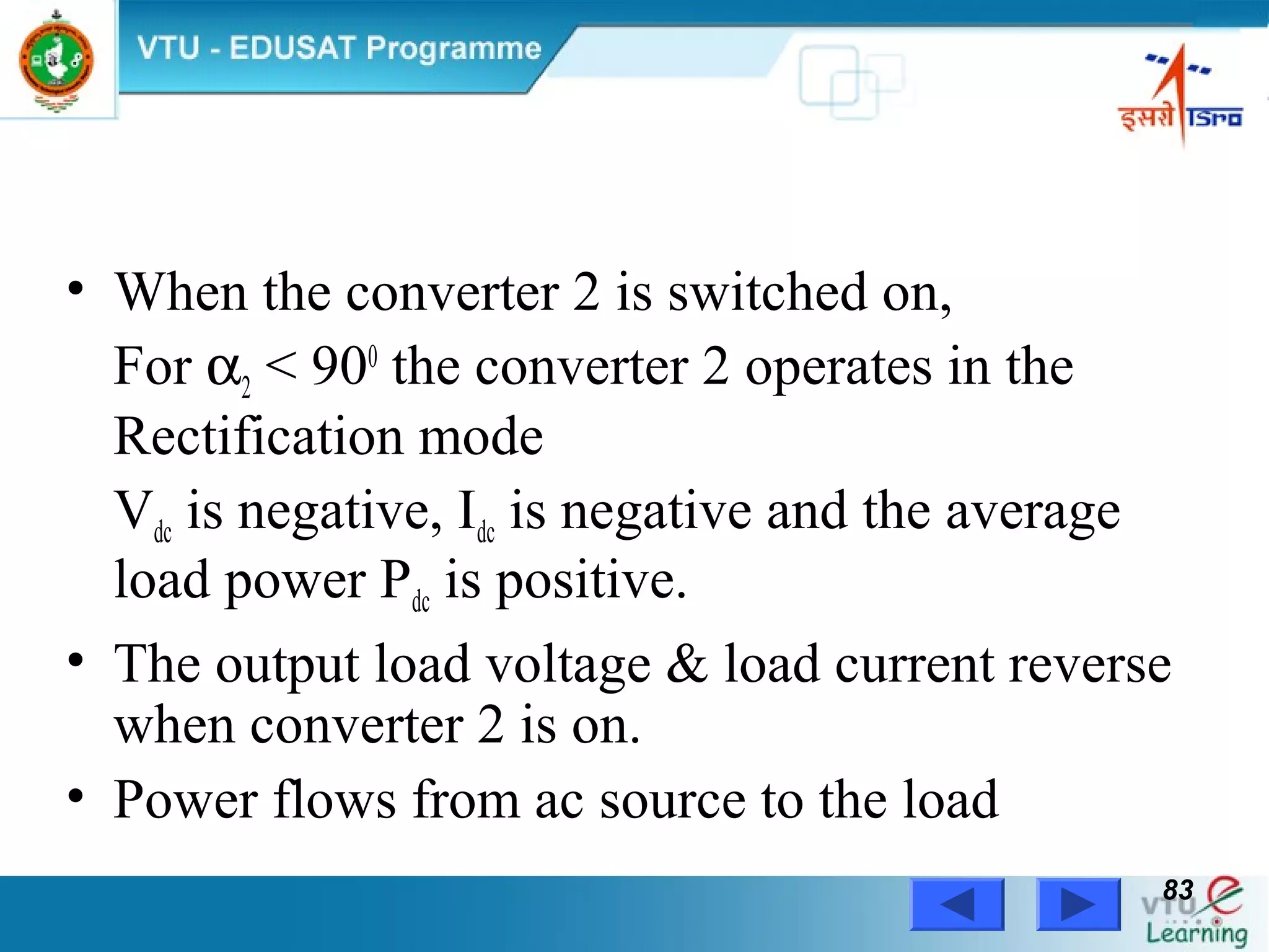 Power Electronics by Prof. M. Madhusudhan Rao 8383
• When the converter 2 is switched on,
For α2 < 900
the converter 2 operates in the
Rectification mode
Vdc is negative, Idc is negative and the average
load power Pdc is positive.
• The output load voltage & load current reverse
when converter 2 is on.
• Power flows from ac source to the load
 