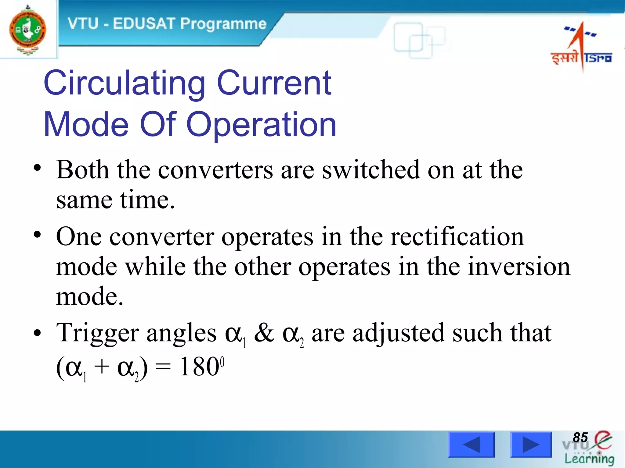 Power Electronics by Prof. M. Madhusudhan Rao 8585
Circulating Current
Mode Of Operation
• Both the converters are switched on at the
same time.
• One converter operates in the rectification
mode while the other operates in the inversion
mode.
• Trigger angles α1 & α2 are adjusted such that
(α1 + α2) = 1800
 