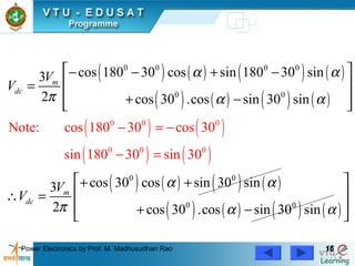 Power Electronics by Prof. M. Madhusudhan Rao 1616
( ) ( ) ( ) ( )
( ) ( ) ( ) ( )
( ) ( )
( ) ( )
( ) ( ) ( ) ( )
( ) ( ) ( ) ( )
0 0
0 0 0 0
0 0
0 0
0
0
0
0
0 0
Note: cos 1
cos 180 30 cos sin 180 30 sin3
2 cos 30 .cos sin 30 sin
cos 30 cos sin 30 sin3
2 cos 30 .cos sin 30 s
80 30 cos 30
sin 180 30 sin 30
in
m
dc
m
dc
V
V
V
V
α α
π α α
α α
π α α
− =
 − − + −
 =
 + − 
 + +
 ∴ =
 + −
=

−
−
 