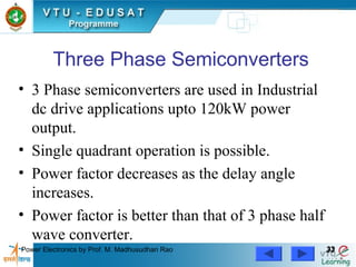 Power Electronics by Prof. M. Madhusudhan Rao 3333
Three Phase Semiconverters
• 3 Phase semiconverters are used in Industrial
dc drive applications upto 120kW power
output.
• Single quadrant operation is possible.
• Power factor decreases as the delay angle
increases.
• Power factor is better than that of 3 phase half
wave converter.
 