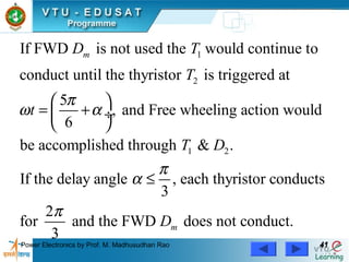 Power Electronics by Prof. M. Madhusudhan Rao 4141
1
2
1 2
If FWD is not used the would continue to
conduct until the thyristor is triggered at
5
, and Free wheeling action would
6
be accomplished through & .
If the delay angle , e
3
mD T
T
t
T D
π
ω α
π
α
 
= + ÷
 
≤ ach thyristor conducts
2
for and the FWD does not conduct.
3
mD
π
 