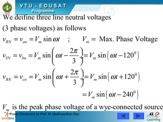 Power Electronics by Prof. M. Madhusudhan Rao 4242
( )
( )
( )
0
0
0
We deifine three line neutral voltages
(3 phase voltages) as follows
sin ; Max. Phase Voltage
2
sin sin 120
3
2
sin sin 120
3
sin 240
RN an m m
YN bn m m
BN cn m m
m
v v V t V
v v V t V t
v v V t V t
V t
V
ω
π
ω ω
π
ω ω
ω
= = =
 
= = − = − ÷
 
 
= = + = + ÷
 
= −
is the peak phase voltage of a wye-connected sourcem
 