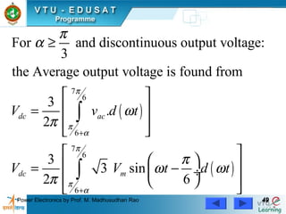 Power Electronics by Prof. M. Madhusudhan Rao 4949
( )
( )
7
6
6
7
6
6
For and discontinuous output voltage:
3
the Average output voltage is found from
3
.
2
3
3 sin
2 6
dc ac
dc m
V v d t
V V t d t
π
π
α
π
π
α
π
α
ω
π
π
ω ω
π
+
+
≥
 
 =
 
 
 
  = − ÷
  
 
∫
∫
 