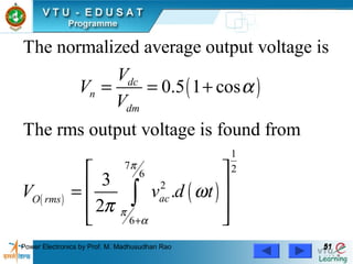 Power Electronics by Prof. M. Madhusudhan Rao 5151
( )
( ) ( )
1
7 26
2
6
The normalized average output voltage is
0.5 1 cos
The rms output voltage is found from
3
.
2
dc
n
dm
acO rms
V
V
V
V v d t
π
π
α
α
ω
π
+
= = +
 
 =
 
 
∫
 