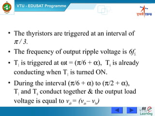 Power Electronics by Prof. M. Madhusudhan Rao 6060
• The thyristors are triggered at an interval of
π / 3.
• The frequency of output ripple voltage is 6fS.
• T1 is triggered at ωt = (π/6 + α), T6 is already
conducting when T1 is turned ON.
• During the interval (π/6 + α) to (π/2 + α),
T1 and T6 conduct together & the output load
voltage is equal to vab= (van– vbn)
 