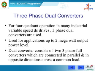 Power Electronics by Prof. M. Madhusudhan Rao 6969
Three Phase Dual Converters
• For four quadrant operation in many industrial
variable speed dc drives , 3 phase dual
converters are used.
• Used for applications up to 2 mega watt output
power level.
• Dual converter consists of two 3 phase full
converters which are connected in parallel & in
opposite directions across a common load.
 