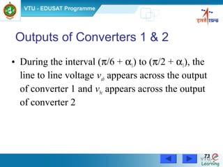 Power Electronics by Prof. M. Madhusudhan Rao 7373
Outputs of Converters 1 & 2
• During the interval (π/6 + α1) to (π/2 + α1), the
line to line voltage vab appears across the output
of converter 1 and vbc appears across the output
of converter 2
 