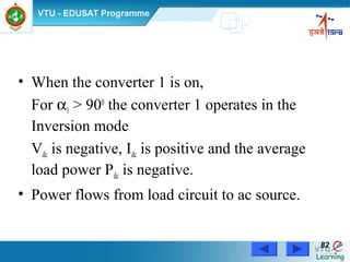 Power Electronics by Prof. M. Madhusudhan Rao 8282
• When the converter 1 is on,
For α1 > 900
the converter 1 operates in the
Inversion mode
Vdc is negative, Idc is positive and the average
load power Pdc is negative.
• Power flows from load circuit to ac source.
 