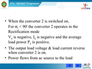 Power Electronics by Prof. M. Madhusudhan Rao 8383
• When the converter 2 is switched on,
For α2 < 900
the converter 2 operates in the
Rectification mode
Vdc is negative, Idc is negative and the average
load power Pdc is positive.
• The output load voltage & load current reverse
when converter 2 is on.
• Power flows from ac source to the load
 