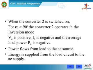 Power Electronics by Prof. M. Madhusudhan Rao 8484
• When the converter 2 is switched on,
For α2 > 900
the converter 2 operates in the
Inversion mode
Vdc is positive, Idc is negative and the average
load power Pdc is negative.
• Power flows from load to the ac source.
• Energy is supplied from the load circuit to the
ac supply.
 