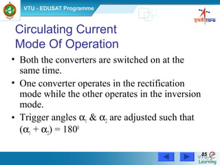 Power Electronics by Prof. M. Madhusudhan Rao 8585
Circulating Current
Mode Of Operation
• Both the converters are switched on at the
same time.
• One converter operates in the rectification
mode while the other operates in the inversion
mode.
• Trigger angles α1 & α2 are adjusted such that
(α1 + α2) = 1800
 