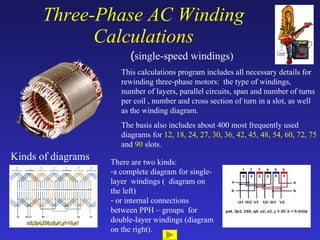 Three-Phase AC Winding Calculations ( single-speed windings) Kinds of diagrams This calculations program includes all necessary details for rewinding three-phase motors:  the type of windings, number of layers, parallel circuits, span and number of turns per coil , number and cross section of turn in a slot, as well as the winding diagram. The basis also includes about 400 most frequently used diagrams for  12, 18, 24, 27, 30, 36, 42, 45, 48, 54, 60, 72, 75  and  90  slots . ,[object Object],[object Object],[object Object]