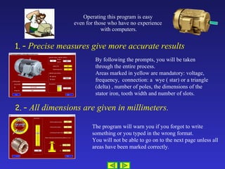 Operating this program is easy  even for those who have no experience  with computers. 1. –  Precise measures give more accurate results 2. –  All dimensions are given in millimeters. By following the prompts, you will be taken through the entire process. Areas marked in yellow are mandatory: voltage, frequency,  connection: a  wye ( star) or a triangle (delta) , number of poles, the dimensions of the stator iron, tooth width and number of slots. The program will warn you if you forgot to write something or you typed in the wrong format. You will not be able to go on to the next page unless all areas have been marked correctly.  