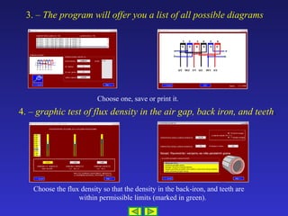 3. –  The program will offer you a list of all possible diagrams 4. –  graphic test of flux density in the air gap, back iron, and  teeth . Choose one, save or print it. . Choose the flux density so that the density in the back-iron, and teeth are  within permissible limits (marked in green). 