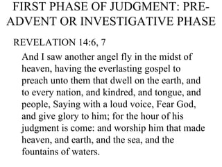 FIRST PHASE OF JUDGMENT: PRE-ADVENT OR INVESTIGATIVE PHASE REVELATION 14:6, 7 And I saw another angel fly in the midst of heaven, having the everlasting gospel to preach unto them that dwell on the earth, and to every nation, and kindred, and tongue, and people, Saying with a loud voice, Fear God, and give glory to him; for the hour of his judgment is come: and worship him that made heaven, and earth, and the sea, and the fountains of waters. 